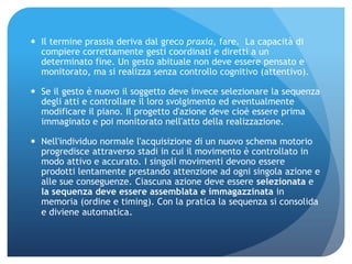  Il termine prassia deriva dal greco praxía, fare. La capacità di
compiere correttamente gesti coordinati e diretti a un
determinato fine. Un gesto abituale non deve essere pensato e
monitorato, ma si realizza senza controllo cognitivo (attentivo).
 Se il gesto è nuovo il soggetto deve invece selezionare la sequenza
degli atti e controllare il loro svolgimento ed eventualmente
modificare il piano. Il progetto d'azione deve cioè essere prima
immaginato e poi monitorato nell'atto della realizzazione.
 Nell'individuo normale l'acquisizione di un nuovo schema motorio
progredisce attraverso stadi in cui il movimento è controllato in
modo attivo e accurato. I singoli movimenti devono essere
prodotti lentamente prestando attenzione ad ogni singola azione e
alle sue conseguenze. Ciascuna azione deve essere selezionata e
la sequenza deve essere assemblata e immagazzinata in
memoria (ordine e timing). Con la pratica la sequenza si consolida
e diviene automatica.
 