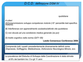 D.C.D. definizione DSM IV
quotidiane
4 criteri
A)Compromissione sviluppo competenze motorie (<5° percentile test specifico
motorio)
B) Interferenza con apprendimento scolastico/attività vita quotidiana
C) non dovuta ad una condizione medica generale (es pci)
D) livello cognitivo nella norma (QIT> 85)
Leeds Consensus Conference 2006
Comprende tutti i quadri precedentemente diversamente definiti come
Disprassia, Goffaggine, Maldestrezza, Disfunzione Neurologica Minore, ecc.
La prevalenza del Disturbo di Sviluppo della Coordinazione è stata stimata
al 6% dei bambini tra i 5 e gli 11 anni
 