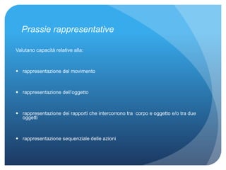 Prassie rappresentative
Valutano capacità relative alla:
 rappresentazione del movimento
 rappresentazione dell’oggetto
 rappresentazione dei rapporti che intercorrono tra corpo e oggetto e/o tra due
oggetti
 rappresentazione sequenziale delle azioni
 
