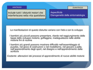 Include tutti i disturbi motori che
interferiscono nella vita quotidiana
VANTAGGI
Aspecificità
Eterogeneità della sintomatologia
SVANTAGGI
Le manifestazioni di questo disturbo variano con l'età e con lo sviluppo
I bambini più piccoli possono presentare, ritardo nel raggiungimento delle
tappe dello sviluppo motorio, goffaggine, inadeguatezza nelle abilità
motorie fini di routine
I bambini più grandi possono mostrare difficoltà nell'assemblaggio di
puzzles, nel gioco di costruzioni o nel modellismo, nel giocare a palla,
nell’apprendimento degli sport, nel disegno e nell’apprendimento della
scrittura
Costante: alterazioni dei processi di apprendimento di nuove abilità motorie
 