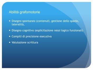 Abilità grafomotorie
 Disegno spontaneo (contenuti, gestione dello spazio,
lateralità,
 Disegno cognitivo (esplicitazione nessi logico funzionali)
 Compiti di precisione esecutiva
 Valutazione scrittura
 