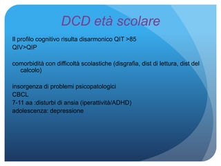 DCD età scolare
Il profilo cognitivo risulta disarmonico QIT >85
QIV>QIP
comorbidità con difficoltà scolastiche (disgrafia, dist di lettura, dist del
calcolo)
insorgenza di problemi psicopatologici
CBCL
7-11 aa :disturbi di ansia (iperattività/ADHD)
adolescenza: depressione
 