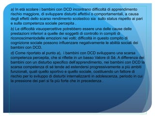 a) In età scolare i bambini con DCD incontrano difficoltà di apprendimento
rischio maggiore, di sviluppare disturbi affettivi o comportamentali, a causa
degli effetti dello scarso rendimento scolastico sia sullo status rispetto ai pari
e sulla competenza sociale percepita .
b) Le difficoltà visuopercettive potrebbero essere una delle cause delle
prestazioni inferiori a quelle dei soggetti di controllo in compiti di
riconoscimentodelle emozioni nei volti; difficoltà in questo compito di
cognizione sociale possono influenzare negativamente le abilità sociali dei
bambini con DCD.
d) Come riportato al punto a), i bambini con DCD sviluppano una scarsa
competenza percepita, che si riflette in un basso Valore di Sé. A differenza dei
bambini con un disturbo specifico dell’apprendimento, nei bambini con DCD la
scarsa competenza di sé tende ad estendersi progressivamente a più ambiti
funzionali, quali quello sportivo e quello sociale, costituendo un fattore di
rischio per lo sviluppo di disturbi internalizzanti in adolescenza, periodo in cui
la pressione dei pari si fa più forte che in precedenza .
 