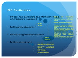 DCD: Caratteristiche
• Difficoltà nella elaborazione delle informazioni visive e
nell’integrazione visuomotoria
• Profili cognitivi disarmonici
• Difficoltà di apprendimento scolastico
• Problemi psicopatologici
QIT>85
QIV>QIP
Disgrafia
Discalculia
Fino agli 11 aa disturbi
esternalizzanti (ADHD, ansia)
Adolecesnza prevalenza
disturbi internalizzanti
(depressione)
Bassa autostima
Scarse abilità sociali
 Difficoltà nella discriminazione
dell’orientamento, maggiormente
rispetto alle variazioni in senso latero-
laterale
 Difficoltà alla scansione della sequenza
• Difficoltà di arresto, di variazione di
traiettoria sulla base di informazioni
visive
• Difficoltà ad eseguire linee oblique, che si
incrociano, variazioni di direzione; nella
rappresentazione delle forme
• Organizzazione spaziale del disegno
deficitaria sia rispetto al foglio che
rispetto alle diverse componenti
dell’immagine
• Difficoltà ad integrare la gestalt globale
con la rappresentazione dei particolari
 