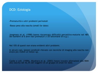 DCD: Eziologia
-Prematurità o altri problemi perinatali
-Basso peso alla nascita (small for date)
Jongmans et al. (1998) hanno riscontrato difficoltà percettivo-motorie nel 48%
dei bambini di 6 anni nati prematuri (<35°settimane di e.g.).
Nel 10% di questi non erano evidenti altri problemi.
In alcuni casi, lesioni cerebrali rilevate con tecniche di imaging alla nascita non
erano più visibili al follow up.
Cooke e coll. (1999), Miyahara et al. (2003) hanno trovato alterazioni alla RMN
alla nascita nel 42,5% dei soggetti di un gruppo di small for date.
 