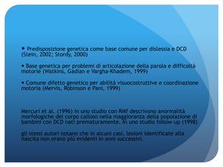  Predisposizione genetica come base comune per dislessia e DCD
(Stein, 2002; Stordy, 2000)
 Base genetica per problemi di articolazione della parola e difficoltà
motorie (Watkins, Gadian e Vargha-Khadem, 1999)
 Comune difetto genetico per abilità visuocostruttive e coordinazione
motoria (Mervis, Robinson e Pani, 1999)
Mercuri et al. (1996) in uno studio con RMf descrivono anormalità
morfologiche del corpo calloso nella maggioranza della popolazione di
bambini con DCD nati prematuramente. In uno studio follow-up (1998)
gli stessi autori notano che in alcuni casi, lesioni identificate alla
nascita non erano più evidenti in anni successivi.
 