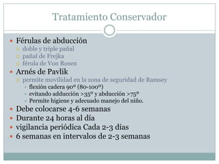 Tratamiento Conservador
 Férulas de abducción
 doble y triple pañal
 pañal de Frejka
 férula de Von Rosen
 Arnés de Pavlik
 permite movilidad en la zona de seguridad de Ramsey
 flexión cadera 90º (80-100º)
 evitando adducción >35º y abducción >75º
 Permite higiene y adecuado manejo del niño.
 Debe colocarse 4-6 semanas
 Durante 24 horas al día
 vigilancia periódica Cada 2-3 días
 6 semanas en intervalos de 2-3 semanas
 