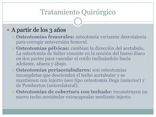 Tratamiento Quirúrgico
 A partir de los 3 años
 Osteotomías femorales: osteotomía varizante desrotatoria
para corregir anteversión femoral.
 Osteotomías pélvicas: cambian la dirección del acetabulo.
La osteotomía de Salter consiste en la sección del hueso ilíaco
en dos partes para vascular el cotilo inclinándolo hacia
adelante, afuera y abajo.
 Osteotomías periacetabulares: son osteotomías
incompletas que descienden el techo acetabular y se
mantienen con injerto óseo tipo osteotomía Dega (anterior) y
de Pemberton (anterolateral).
 Osteotomías de cobertura con techado: reconstruyen un
nuevo techo acetabular extracapsular mediante injerto
 