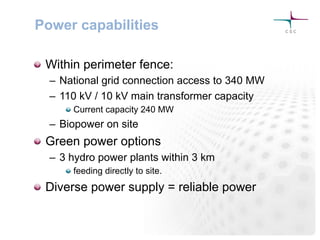 Power capabilities
! Within perimeter fence:
–  National grid connection access to 340 MW
–  110 kV / 10 kV main transformer capacity
!  Current capacity 240 MW
–  Biopower on site
! Green power options
–  3 hydro power plants within 3 km
!  feeding directly to site.
! Diverse power supply = reliable power
 