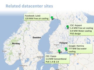 Related	
  datacenter	
  sites	
  
Facebook:	
  Luleå	
  
120	
  MW	
  Free	
  air	
  cooling	
  
CSC:	
  Kajaani	
  
1.4	
  MW	
  Free	
  air	
  cooling	
  
0.9	
  MW	
  Water	
  cooling	
  
PUE	
  design	
  
Google:	
  Hamina	
  
???	
  MW	
  Sea	
  water	
  
cooling	
  
CSC:	
  Espoo	
  
1.6	
  MW	
  ConvenGonal	
  
PUE	
  1.4	
  &	
  1.8	
  
 