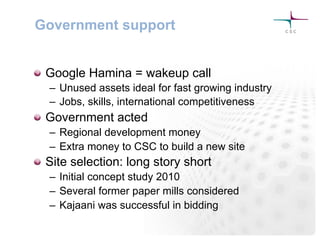 Government support
! Google Hamina = wakeup call
–  Unused assets ideal for fast growing industry
–  Jobs, skills, international competitiveness
! Government acted
–  Regional development money
–  Extra money to CSC to build a new site
! Site selection: long story short
–  Initial concept study 2010
–  Several former paper mills considered
–  Kajaani was successful in bidding
 