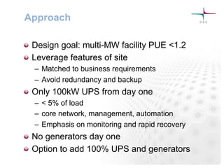Approach
! Design goal: multi-MW facility PUE <1.2
! Leverage features of site
–  Matched to business requirements
–  Avoid redundancy and backup
! Only 100kW UPS from day one
–  < 5% of load
–  core network, management, automation
–  Emphasis on monitoring and rapid recovery
! No generators day one
! Option to add 100% UPS and generators
 