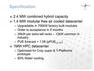 Specification
! 2.4 MW combined hybrid capacity
! 1.4 MW modular free air cooled datacenter
–  Upgradable in 700kW factory built modules
–  Order to acceptance in 5 months
–  35kW per extra tall racks – 12kW common in
industry
–  PUE forecast < 1.08 (pPUEL2,YC)
! 1MW HPC datacenter
–  Optimised for Cray super & T-Platforms
prototype
–  90% Water cooling
 