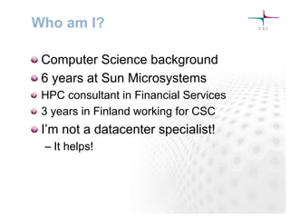 Who am I?
! Computer Science background
! 6 years at Sun Microsystems
! HPC consultant in Financial Services
! 3 years in Finland working for CSC
! I’m not a datacenter specialist!
– It helps!
 