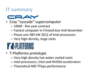IT	
  summary	
  
•  Cray	
  “cascade”	
  supercomputer	
  
–  10M€	
  -­‐	
  ﬁve	
  year	
  contract	
  
–  Fastest	
  computer	
  in	
  Finland	
  due	
  mid-­‐November	
  
–  Phase	
  one	
  385	
  kW	
  2012	
  of	
  Intel	
  processors	
  
–  Very	
  high	
  density,	
  large	
  racks	
  
•  T-­‐Plamorms	
  prototype	
  
–  Very	
  high	
  density	
  hot-­‐water	
  cooled	
  racks	
  
–  Intel	
  processors,	
  Intel	
  and	
  NVIDIA	
  accelerators	
  
–  TheoreGcal	
  400	
  TFlops	
  performance	
  
 