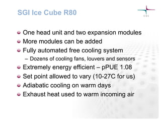 SGI Ice Cube R80
! One head unit and two expansion modules
! More modules can be added
! Fully automated free cooling system
–  Dozens of cooling fans, louvers and sensors
! Extremely energy efficient – pPUE 1.08
! Set point allowed to vary (10-27C for us)
! Adiabatic cooling on warm days
! Exhaust heat used to warm incoming air
 