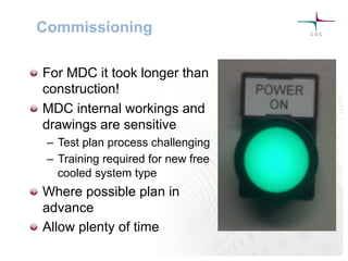 Commissioning
!   For MDC it took longer than
construction!
!   MDC internal workings and
drawings are sensitive
–  Test plan process challenging
–  Training required for new free
cooled system type
!   Where possible plan in
advance
!   Allow plenty of time
 