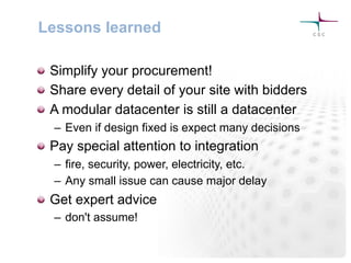 Lessons learned
! Simplify your procurement!
! Share every detail of your site with bidders
! A modular datacenter is still a datacenter
–  Even if design fixed is expect many decisions
! Pay special attention to integration
–  fire, security, power, electricity, etc.
–  Any small issue can cause major delay
! Get expert advice
–  don't assume!
 