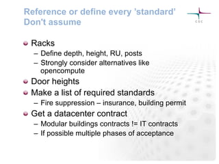 Reference or define every ’standard’
Don't assume
! Racks
–  Define depth, height, RU, posts
–  Strongly consider alternatives like
opencompute
! Door heights
! Make a list of required standards
–  Fire suppression – insurance, building permit
! Get a datacenter contract
–  Modular buildings contracts != IT contracts
–  If possible multiple phases of acceptance
 
