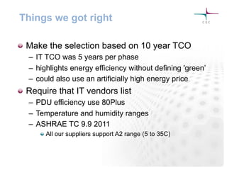 Things we got right
! Make the selection based on 10 year TCO
–  IT TCO was 5 years per phase
–  highlights energy efficiency without defining 'green’
–  could also use an artificially high energy price
! Require that IT vendors list
–  PDU efficiency use 80Plus
–  Temperature and humidity ranges
–  ASHRAE TC 9.9 2011
!  All our suppliers support A2 range (5 to 35C)
 