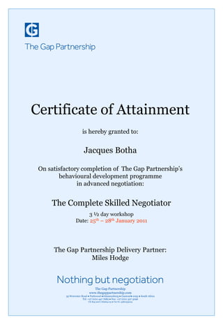 Certificate of Attainment
is hereby granted to:
Jacques Botha
On satisfactory completion of The Gap Partnership’s
behavioural development programme
in advanced negotiation:
The Gap Partnership Delivery Partner:
Miles Hodge
The Complete Skilled Negotiator
3 ½ day workshop
Date: 25th – 28th January 2011
The Gap Partnership
www.thegappartnership.com
35 Worcester Road ● Parkwood ●Johannesburg ● Gautend● 2193 ● South Africa
Tel: +27 (0)11 447 7689 ● Fax: +27 (0)11 327 3096
CK Reg 2007/182664/23 ● Vat No 4380253023
 
