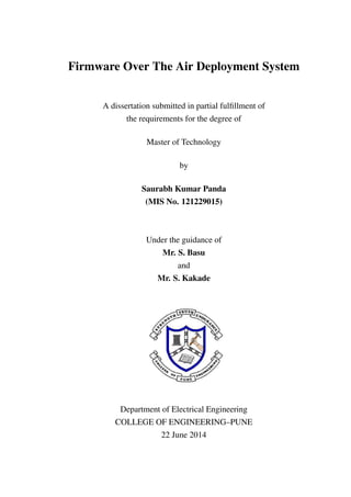 Firmware Over The Air Deployment System
A dissertation submitted in partial fulﬁllment of
the requirements for the degree of
Master of Technology
by
Saurabh Kumar Panda
(MIS No. 121229015)
Under the guidance of
Mr. S. Basu
and
Mr. S. Kakade
Department of Electrical Engineering
COLLEGE OF ENGINEERING–PUNE
22 June 2014
 