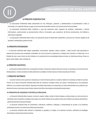 LINEAMIENTOS DE EVALUACIÓN
 II
                             4) PRINCIPIO CONSTRUCTIVO

 La Educación Ambiental debe desarrollar en los niños(as), púberes y adolescentes el pensamiento crítico e
 ?

  innovador, en cualquier tiempo y lugar, promoviendo la transformación y la construcción de la sociedad.
 La educación ambiental debe contribuir a que las personas sean capaces de analizar, interpretar y valorar
 ?

  información, promoviendo un pensamiento crítico e innovador, que cuestione, de forma constructiva, los hábitos y
  estructuras vigentes.
 La educación ambiental está unida a la educación para el desarrollo sostenible y procura los mismos objetivos de
 ?

  equidad, solidaridad y justicia social.


 5) PRINCIPIO INTEGRADOR

La Educación Ambiental debe integrar capacidades, conocimientos, aptitudes, valores, actitudes y debe convertir cada oportunidad en
?

experiencias educativas para sociedades sustentables. Así como promover la cooperación y el diálogo entre individuos e instituciones, con la
finalidad de crear nuevos modos de vida, fundados en la comprensión de las necesidades básicas de todos, sin distinciones étnicas, físicas, de
género, edad, religión, clase, mentales, etc.


6) PRINCIPIO HOLÍSTICO

 La Educación Ambiental debe tener una perspectiva holística, enfocando la relación entre el ser humano, la naturaleza y el universo de forma
 ?

interdisciplinaria. Es decir considerar al medio ambiente en su totalidad, el medio natural y el medio producido por el hombre.

7) PRINCIPIO SISTÉMICO
 ? humanos somos parte de la naturaleza por lo tanto formamos parte de un sistema, hablar de la naturaleza es hablar de nosotros
 Los seres
mismos, por lo tanto la Educación Ambiental debe tratar las cuestiones mundiales criticas, sus causas e interrelaciones en una perspectiva
sistémica, en su contexto social e histórico. Aspectos primordiales relacionados con su desarrollo y su medio ambiente tales como, población, paz,
derechos humanos, democracia, salud, hambre, deterioro de la flora y fauna deben ser abordados de esta manera.

 8) PRINCIPIO DE EQUIDAD E INTERCULTURALIDAD

 La Educación Ambiental debe recuperar, reconocer, respetar, reflejar y utilizar la historia indígena y culturas locales, así como promover la
 ?

 diversidad cultural, lingüística y ecológica. Esto implica una revisión histórica de los pueblos nativos para modificar los enfoques etnocéntricos,
 además de estimular la educación bilingüe.
 La educación ambiental debe ser diversificada, multicultural, multiétnica, multilingüe y contextualizada de acuerdo a los problemas
 ?

ambientales cercanos y concretos de las instituciones educativas.
 La educación ambiental debe estimular la solidaridad, la igualdad y el respeto a los derechos humanos, valiéndose de estrategias
 ?

democráticas e interacciones entre las culturas.
 