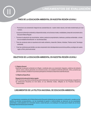 LINEAMIENTOS DE EVALUACIÓN
II
                  FINES DE LA EDUCACIÓN AMBIENTAL EN NUESTRA REGIÓN UCAYALI


          Promocionar una comprensión integral de las características de nuestro medio natural y del medio transformado por el ser
          ?
                  humano.
         •      Incorporar la dimensión ambiental y el desarrollo de ésta, en los diversos niveles, modalidades y áreas del conocimiento de la
                  Educación Básica Regular.
         • Favorecer la adquisición de conocimientos, valores, pautas de comportamiento, destrezas y prácticas ambientales a través
            de una verdadera diversificación en las diversas áreas.
         • Toma de conciencia sobre la importancia del medio ambiente y desarrollo (Valores, Actitudes, Práctica social, Tecnología
             ambiental).
         • Crear las condiciones para facilitar una clara comprensión de la interdependencia económica política y ecológica de nuestra
            región, el Perú y del mundo actual.




       OBJETIVOS DE LA EDUCACIÓN AMBIENTAL EN NUESTRA REGIÓN UCAYALI



             1.1 Objetivo General
              Desarrollar la educación ambiental en la Región, constituida sobre una comprensión integrada y sistémica del ambiente
               natural, social y cultural, generando una conciencia social y una ciudadanía ambiental pertinente, crítica y proactiva que
               permita consolidar y fortalecer los procesos participativos orientados al desarrollo sostenible del país.

              1.2 Objetivos Específicos

              Respecto de la educación básica regular :
              1.2.1. Promover que el tema ambiental sea parte fundamental y transversal de los procesos de aprendizaje y de gestión de
              las Instituciones Educativas de nivel básico, en sus diferentes niveles, reflejados en los Proyectos Educativos
                Institucionales.



         LINEAMIENTOS DE LA POLÍTICA NACIONAL DE EDUCACIÓN AMBIENTAL



   Los lineamientos orientadores de la Política Nacional de Educación Ambiental que se presentan a continuación, acordes con los
 ámbitos de actividad correspondientes y con las necesidades de gestión e institucionalidad, se relacionan con las necesidades
 ambientales y potencialidades de la diversidad natural y cultural del país y se constituyen en la base para el diseño de una futura
 Estrategia Nacional de Educación Ambiental.
 