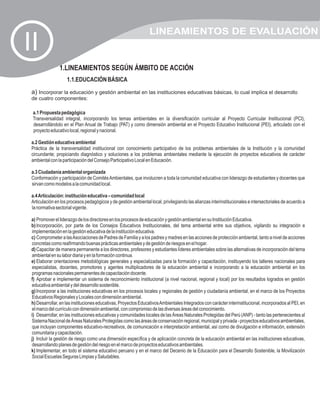 LINEAMIENTOS DE EVALUACIÓN
II
                1.LINEAMIENTOS SEGÚN ÁMBITO DE ACCIÓN
                    1.1.EDUCACIÓN BÁSICA
 a) Incorporar la educación y gestión ambiental en las instituciones educativas básicas, lo cual implica el desarrollo
 de cuatro componentes:

 a.1 Propuesta pedagógica
 Transversalidad integral, incorporando los temas ambientales en la diversificación curricular al Proyecto Curricular Institucional (PCI),
 desarrollándolo en el Plan Anual de Trabajo (PAT) y como dimensión ambiental en el Proyecto Educativo Institucional (PEI), articulado con el
 proyecto educativo local, regional y nacional.

 a.2 Gestión educativa ambiental
 Práctica de la transversalidad institucional con conocimiento participativo de los problemas ambientales de la Institución y la comunidad
 circundante; propiciando diagnóstico y soluciones a los problemas ambientales mediante la ejecución de proyectos educativos de carácter
 ambiental con la participación del Consejo Participativo Local en Educación.

 a.3 Ciudadanía ambiental organizada
 Conformación y participación de Comités Ambientales, que involucren a toda la comunidad educativa con liderazgo de estudiantes y docentes que
 sirvan como modelos a la comunidad local.

 a.4 Articulación: institución educativa – comunidad local
 Articulación en los procesos pedagógicos y de gestión ambiental local, privilegiando las alianzas interinstitucionales e intersectoriales de acuerdo a
 la normativa sectorial vigente.

 a) Promover el liderazgo de los directores en los procesos de educación y gestión ambiental en su Institución Educativa.
 b) Incorporación, por parte de los Consejos Educativos Institucionales, del tema ambiental entre sus objetivos, vigilando su integración e
 implementación en la gestión educativa de la institución educativa.
 c) Comprometer a las Asociaciones de Padres de Familia y a los padres y madres en las acciones de protección ambiental, tanto a nivel de acciones
 concretas como reafirmando buenas prácticas ambientales y de gestión de riesgos en el hogar.
 d) Capacitar de manera permanente a los directores, profesores y estudiantes líderes ambientales sobre las alternativas de incorporación del tema
 ambiental en su labor diaria y en la formación continua.
 e) Elaborar orientaciones metodológicas generales y especializadas para la formación y capacitación, instituyendo los talleres nacionales para
 especialistas, docentes, promotores y agentes multiplicadores de la educación ambiental e incorporando a la educación ambiental en los
 programas nacionales permanentes de capacitación docente.
 f) Aprobar e implementar un sistema de reconocimiento institucional (a nivel nacional, regional y local) por los resultados logrados en gestión
 educativa ambiental y del desarrollo sostenible.
 g) Incorporar a las instituciones educativas en los procesos locales y regionales de gestión y ciudadanía ambiental, en el marco de los Proyectos
 Educativos Regionales y Locales con dimensión ambiental.
 h) Desarrollar, en las instituciones educativas, Proyectos Educativos Ambientales Integrados con carácter interinstitucional, incorporados al PEI, en
 el marco del currículo con dimensión ambiental, con compromiso de las diversas áreas del conocimiento.
 i) Desarrollar, en las instituciones educativas y comunidades locales de las Áreas Naturales Protegidas del Perú (ANP) - tanto las pertenecientes al
 Sistema Nacional de Áreas Naturales Protegidas como las áreas de conservación regional, municipal y privada - proyectos educativos ambientales,
 que incluyan componentes educativo-recreativos, de comunicación e interpretación ambiental, así como de divulgación e información, extensión
 comunitaria y capacitación.
 j) Incluir la gestión de riesgo como una dimensión específica y de aplicación concreta de la educación ambiental en las instituciones educativas,
 desarrollando planes de gestión del riesgo en el marco de proyectos educativos ambientales.
 k) Implementar, en todo el sistema educativo peruano y en el marco del Decenio de la Educación para el Desarrollo Sostenible, la Movilización
 Social Escuelas Seguras Limpias y Saludables.
 