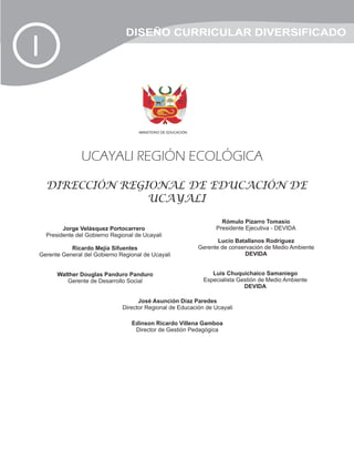 DISEÑO CURRICULAR DIVERSIFICADO
I

                                      MINISTERIO DE EDUCACIÓN




                 UCAYALI REGIÓN ECOLÓGICA

    DIRECCIÓN REGIONAL DE EDUCACIÓN DE
                  UCAYALI

                                                                        Rómulo Pizarro Tomasio
          Jorge Velásquez Portocarrero                                Presidente Ejecutiva - DEVIDA
    Presidente del Gobierno Regional de Ucayali
                                                                       Lucio Batallanos Rodríguez
           Ricardo Mejía Sifuentes                              Gerente de conservación de Medio Ambiente
Gerente General del Gobierno Regional de Ucayali                                 DEVIDA


        Walther Douglas Panduro Panduro                             Luis Chuquichaico Samaniego
           Gerente de Desarrollo Social                          Especialista Gestión de Medio Ambiente
                                                                                DEVIDA

                                      José Asunción Díaz Paredes
                                Director Regional de Educación de Ucayali

                                   Edinson Ricardo Villena Gamboa
                                    Director de Gestión Pedagógica
 