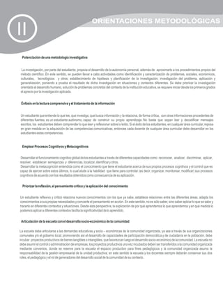 ORIENTACIONES METODOLÓGICAS
II
 Potenciación de una metodología investigativa


La investigación, por parte del estudiante, propicia el desarrollo de la autonomía personal, además de aproximarlo a los procedimientos propios del
método científico. En este sentido, se pueden llevar a cabo actividades como identificación y caracterización de problemas, sociales, económicos,
culturales, tecnológicos y otros; establecimiento de hipótesis y planificación de la investigación; investigación del problema, aplicación y
generalización, poniendo a prueba el resultado de dicha investigación en situaciones y contextos diferentes. Se debe priorizar la investigación
orientada al desarrollo humano, solución de problemas concretos del contexto de la institución educativa, se requiere iniciar desde los primeros grados
el aprecio por la investigación aplicada.


 Énfasis en la lectura comprensiva y el tratamiento de la información


Un estudiante que entiende lo que lee, que investiga, que busca información y la relaciona, de forma crítica, con otras informaciones procedentes de
diferentes fuentes, es un estudiante autónomo, capaz de construir su propio aprendizaje. No basta que sepan leer y decodificar mensajes
escritos, los estudiantes deben comprender lo que leen y reflexionar sobre lo leído. Si el éxito de los estudiantes, en cualquier área curricular, reposa
en gran medida en la adquisición de las competencias comunicativas, entonces cada docente de cualquier área curricular debe desarrollar en los
estudiantes estas competencias.


 Emplear Procesos Cognitivos y Metacognitivos


 Desarrollar el funcionamiento cognitivo global de los estudiantes a través de diferentes capacidades como reconocer, analizar, discriminar, aplicar,
resolver, establecer semejanzas y diferencias, localizar, identificar y otros.
 Desarrollar la metacognición entendida como el conocimiento que tiene el estudiante acerca de sus propios procesos cognitivos y el control que es
capaz de ejercer sobre estos últimos, lo cual alude a la habilidad que tiene para controlar (es decir, organizar, monitorear, modificar) sus procesos
cognitivos de acuerdo con los resultados obtenidos como consecuencia de su aplicación.

  Priorizar la reflexión, el pensamiento crítico y la aplicación del conocimiento


Un estudiante reflexivo y crítico relaciona nuevos conocimientos con los que ya sabe, establece relaciones entre las diferentes áreas, adapta los
conocimientos a sus propias necesidades y convierte el pensamiento en acción. En este sentido, no es sólo saber, sino saber aplicar lo que se sabe y
hacerlo en diferentes contextos y situaciones. Desde esta perspectiva, la explicación de por qué aprendemos lo que aprendemos y en qué medida lo
podemos aplicar a diferentes contextos facilita la significatividad de lo aprendido.

 Articulación de la escuela con el desarrollo socio-económico de la comunidad

La escuela debe articularse a las demandas educativas y socio – económicas de la comunidad organizada, ya sea a través de sus organizaciones
comunales y/o el gobierno local; promoviendo así el desarrollo de capacidades de participación democrática y de ciudadanía en la población; debe
incubar proyectos productivos de bienes tangibles o intangibles, que favorezcan luego el desarrollo socio-económico de la comunidad. La escuela no
debe asumir el control o administración de empresas, los proyectos productivos una vez incubados deben ser transferidos a la comunidad organizada
mediante convenios, donde se reserve para la escuela el espacio productivo para fines pedagógicos y la comunidad organizada asuma la
responsabilidad de la gestión empresarial de la unidad productiva; en este sentido la escuela y los docentes siempre deberán conservar sus dos
roles, el pedagógico y el rol de generadores del desarrollo social de la comunidad de su contexto.
 