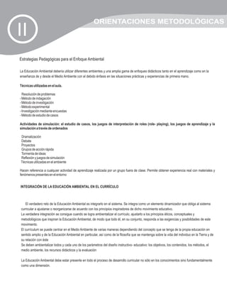 ORIENTACIONES METODOLÓGICAS
II
Estrategias Pedagógicas para el Enfoque Ambiental

La Educación Ambiental debería utilizar diferentes ambientes y una amplia gama de enfoques didácticos tanto en el aprendizaje como en la
enseñanza de y desde el Medio Ambiente con el debido énfasis en las situaciones prácticas y experiencias de primera mano.

Técnicas utilizadas en el aula.

  Resolución de problemas
- Método de indagación
- Método de investigación
- Método experimental
- Investigación mediante encuestas
- Método de estudio de casos

Actividades de simulación: el estudio de casos, los juegos de interpretación de roles (role- playing), los juegos de aprendizaje y la
simulación a través de ordenados

Dramatización
Debate
Proyectos
Grupos de acción rápida
Tormenta de ideas
Reflexión y juegos de simulación
Técnicas utilizadas en el ambiente

Hacen referencia a cualquier actividad de aprendizaje realizada por un grupo fuera de clase. Permite obtener experiencia real con materiales y
fenómenos presentes en el entorno


INTEGRACIÓN DE LA EDUCACIÓN AMBIENTAL EN EL CURRÍCULO



   El verdadero reto de la Educación Ambiental es integrarlo en el sistema. Se integra como un elemento dinamizador que obliga al sistema
curricular a ajustarse o reorganizarse de acuerdo con los principios inspiradores de dicho movimiento educativo.
La verdadera integración se consigue cuando se logra ambientalizar el currículo, ajustarlo a los principios éticos, conceptuales y
metodológicos que inspiran la Educación Ambiental, de modo que todo él, en su conjunto, responda a las exigencias y posibilidades de este
movimiento.
El currículum se puede centrar en el Medio Ambiente de varias maneras dependiendo del concepto que se tenga de la propia educación en
sentido amplio y de la Educación Ambiental en particular, así como de la filosofía que se mantenga sobre la vida del individuo en la Tierra y de
su relación con éste
Se deben ambientalizar todos y cada uno de los parámetros del diseño instructivo- educativo: los objetivos, los contenidos, los métodos, el
medio ambiente, los recursos didácticos y la evaluación

La Educación Ambiental debe estar presente en todo el proceso de desarrollo curricular no sólo en los conocimientos sino fundamentalmente
como una dimensión.
 