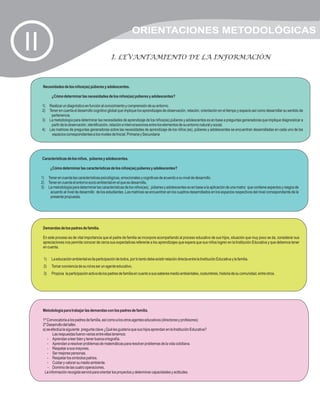 ORIENTACIONES METODOLÓGICAS
II                                                     I. LEVANTAMIENTO DE LA INFORMACIÓN



      Necesidades de los niños(as) púberes y adolescentes.

             ¿Cómo determinar las necesidades de los niños(as) púberes y adolescentes?

     1)    Realizar un diagnóstico en función al conocimiento y comprensión de su entorno.
     2)    Tener en cuenta el desarrollo cognitivo global que implique los aprendizajes de observación, relación, orientación en el tiempo y espacio así como desarrollar su sentido de
            pertenencia.
     3)    La metodología para determinar las necesidades de aprendizaje de los niños(as) púberes y adolescentes es en base a preguntas generadoras que implique diagnosticar a
            partir de la observación, identificación, relación e interconexiones entre los elementos de su entorno natural y social.
     4)    Las matrices de preguntas generadoras sobre las necesidades de aprendizaje de los niños (as), púberes y adolescentes se encuentran desarrolladas en cada uno de los
            espacios correspondientes a los niveles de Inicial, Primaria y Secundaria




     Características de los niños, púberes y adolescentes.

            ¿Cómo determinar las características de los niños(as) púberes y adolescentes?

     1)    Tener en cuenta las características psicológicas, emocionales y cognitivas de acuerdo a su nivel de desarrollo.
     2)    Tener en cuenta el entorno socio ambiental en el que se desarrolla.
     3)    La metodología para determinar las características de los niños(as), púberes y adolescentes es en base a la aplicación de una matriz que contiene aspectos y rasgos de
            acuerdo al nivel de desarrollo de los estudiantes .Las matrices se encuentran en los cuadros desarrollados en los espacios respectivos del nivel correspondiente de la
            presente propuesta.




      Demandas de los padres de familia.

      En este proceso es de vital importancia que el padre de familia se incorpore acompañando al proceso educativo de sus hijos, situación que muy poco se da, considerar sus
      apreciaciones nos permite conocer de cerca sus expectativas referente a los aprendizajes que espera que sus niños logren en la Institución Educativa y que debemos tener
      en cuenta.

      1)     La educación ambiental es lla participación de todos, por lo tanto debe existir relación directa entre la Institución Educativa y la familia.
      2)     Tomar conciencia de su rol es ser un agente educativo.
      3)     Propicia la participación activa de los padres de familia en cuanto a sus saberes medio ambientales, costumbres, historia de su comunidad, entre otros.




      Metodología para trabajar las demandas con los padres de familia.

      1º Convocatoria a los padres de familia, así como a los otros agentes educativos (directores y profesores)
      2º Desarrollo del taller.
      a) se efectúa la siguiente pregunta clave ¿Qué les gustaría que sus hijos aprendan en la Institución Educativa?
             Las respuestas fueron varias entre ellas tenemos:
         - Aprendan a leer bien y tener buena ortografía.
         - Aprendan a resolver problemas de matemáticas para resolver problemas de la vida cotidiana.
         - Respetar a sus mayores.
         - Ser mejores personas.
         - Respetar los símbolos patrios.
         - Cuidar y valorar su medio ambiente.
          - Dominio de las cuatro operaciones.
       La información recogida servirá para orientar los proyectos y determinar capacidades y actitudes.
 