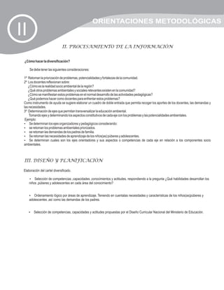 ORIENTACIONES METODOLÓGICAS
II
                              II. PROCESAMIENTO DE LA INFORMACIÓN


 ¿Cómo hacer la diversificación?

     Se debe tener las siguientes consideraciones:

 1º Retoman la priorización de problemas, potencialidades y fortalezas de la comunidad.
 2º Los docentes reflexionan sobre:
    ¿Cómo es la realidad socio ambiental de la región?
    ¿Qué otros problemas ambientales y sociales relevantes existen en la comunidad?
    ¿Cómo se manifiestan estos problemas en el normal desarrollo de las actividades pedagógicas?
    ¿Qué podemos hacer como docentes para enfrentar estos problemas?
 Como instrumento de ayuda se sugiere elaborar un cuadro de doble entrada que permita recoger los aportes de los docentes, las demandas y
 las necesidades.
 3º Determinación de ejes que permitan transversalizar la educación ambiental.
     Tomando ejes y determinando los aspectos constitutivos de cada eje con los problemas y las potencialidades ambientales.
  Ejemplo:
 ?   Se determinan los ejes organizadores y pedagógicos considerando:
 ? los problemas ambientales priorizados.
     se retoman
 ? las demandas de los padres de familia.
     se retoman
 ? las necesidades de aprendizaje de los niños(as) púberes y adolescentes.
     Se retoman
 ?   Se determinan cuales son los ejes orientadores y sus aspectos o competencias de cada eje en relación a los componentes socio
 ambientales.



 III. DISEÑO Y PLANIFICACIÓN

 Elaboración del cartel diversificado.

     ? de competencias ,capacidades ,conocimientos y actitudes, respondiendo a la pregunta ¿Qué habilidades desarrollan los
         Selección
     niños ,púberes y adolescentes en cada área del conocimiento?


     ?  Ordenamiento lógico por áreas de aprendizaje. Teniendo en cuentalas necesidades y características de los niños(as)púberes y
     adolescentes ,así como las demandas de los padres.


     ? de competencias, capacidades y actitudes propuestas por el Diseño Curricular Nacional del Ministerio de Educación.
     Selección
 