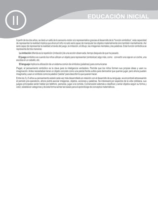 EDUCACIÓN INICIAL
II
 A partir de los dos años, se dará un salto de lo sensorio-motor a lo representativo gracias al desarrollo de la “función simbólica”, esta capacidad
 de representar la realidad implica que ahora el niño no solo será capaz de manipular los objetos materialmente sino también mentalmente. Así
 será capaz de representar la realidad a través del juego, la imitación, el dibujo, las imágenes mentales y las palabras. Esta función simbólica se
 representa de tres maneras:
    La imitación diferida es la repetición (imitación) de una acción observada, tiempo después de que ha pasado.
   El juego simbólico es cuando los niños utilizan un objeto para representar (simbolizar) algo más, como convertir una caja en un coche, una
 escoba en un caballo, etc.
    El lenguaje implica la utilización de un sistema común de símbolos (palabras) para comunicarse
 Piaget, el pensamiento simbólico es la clave para la inteligencia verdadera. Permite que los niños formen sus propias ideas y usen su
 imaginación. Antes necesitaban tener un objeto concreto como una pelota frente a ellos para demostrar que querían jugar, pero ahora pueden
 imaginarla y usar un símbolo como la palabra “pelota” para describir lo que quieren hacer.
 Entre los 3 y 5 años su pensamiento estará cada vez más desarrollado en relación con el desarrollo de su lenguaje, se encontrará atravesando
 el periodo pre-operatorio, ahora podrá asociar imágenes, objetos, acciones y palabras. Se interesará por aspectos de la vida cotidiana, sus
 juegos principales serán hablar por teléfono, peinarse, jugar a la comida. Comenzarán además a clasificar y seriar objetos según su forma y
 color, establecer categorías y de esta forma sentar las bases para el aprendizaje de conceptos matemáticos.
 