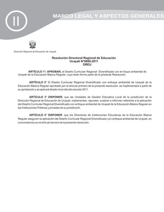 MARCO LEGAL Y ASPECTOS GENERALES
II

Dirección Regional de Educación de Ucayali


                                     Resolución Directoral Regional de Educación
                                                Ucayali N°0000-2011
                                                           DREU

             ARTÍCULO 1°; APROBAR, el Diseño Curricular Regional Diversificado con en foque ambiental de
    Ucayali de la Educación Básica Regular, cuyo texto forma parte de la presente Resolución.

             ARTÍCULO 2° El Diseño Curricular Regional Diversificado con enfoque ambiental de Ucayali de la
    Educación Básica Regular aprobado por el artículo primero de la presente resolución, se implementará a partir de
    su aprobación y se aplicará desde inicio del año escolar 2011.

               ARTÍCULO 3° DISPONER, que las Unidades de Gestión Educativa Local de la jurisdicción de la
    Dirección Regional de Educación de Ucayali, implementen, ejecuten, evalúen e informen referente a la aplicación
    del Diseño Curricular Regional Diversificado con enfoque ambiental de Ucayali de la Educación Básica Regular en
    las Instituciones Públicas y privadas de su jurisdicción.

             ARTÍCULO 4° DISPONER, que los Directores de Instituciones Educativas de la Educación Básica
    Regular aseguren la aplicación del Diseño Curricular Regional Diversificado con enfoque ambiental de Ucayali, en
    concordancia con el artículo tercero de la presente resolución.
 