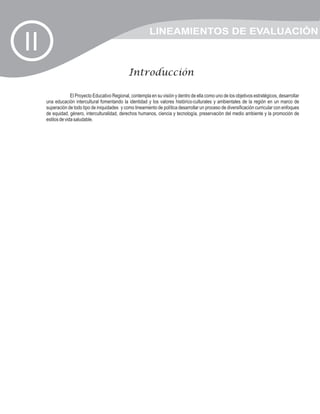LINEAMIENTOS DE EVALUACIÓN
II
                                                 Introducción

                   El Proyecto Educativo Regional, contempla en su visión y dentro de ella como uno de los objetivos estratégicos, desarrollar
     una educación intercultural fomentando la identidad y los valores histórico-culturales y ambientales de la región en un marco de
     superación de todo tipo de iniquidades y como lineamiento de política desarrollar un proceso de diversificación curricular con enfoques
     de equidad, género, interculturalidad, derechos humanos, ciencia y tecnología, preservación del medio ambiente y la promoción de
     estilos de vida saludable.
 