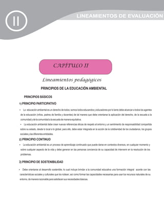 LINEAMIENTOS DE EVALUACIÓN
II


                                        CAPÍTULO II

                            Lineamientos pedagógicos
                           PRINCIPIOS DE LA EDUCACIÓN AMBIENTAL

         PRINCIPIOS BÁSICOS

 1) PRINCIPIO PARTICIPATIVO

 La educación ambiental es un derecho de todos; somos todos educandos y educadores por lo tanto debe alcanzar a todos los agentes
 ?

     de la educación (niños, padres de familia y docentes) de tal manera que debe orientarse la aplicación del derecho, de la escuela a la
     comunidad y de la comunidad a la escuela de manera equitativa.
     La educación ambiental debe crear nuevas referencias éticas de respeto al entorno y un sentimiento de responsabilidad compartida
     ?

     sobre su estado, desde lo local a lo global, para ello, debe estar integrada en la acción de la cotidianidad de los ciudadanos, los grupos
     sociales y las diferentes entidades.

 2) PRINCIPIO CONTINUO
 La educación ambiental es un proceso de aprendizaje continuado que puede darse en contextos diversos, en cualquier momento y
 ?

     sobre cualquier aspecto de la vida y debe generar en las personas conciencia de su capacidad de intervenir en la resolución de los
     problemas.

 3) PRINCIPIO DE SOSTENIBILIDAD

 Debe orientarse al desarrollo sostenible, lo cual incluye brindar a la comunidad educativa una formación integral acorde con las
 ?

 características sociales y culturales que los rodean; así como formar las capacidades necesarias para usar los recursos naturales de su
 entorno, de manera razonable para satisfacer sus necesidades básicas.
 