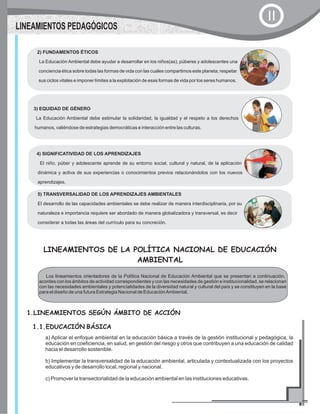 LINEAMIENTOS PEDAGÓGICOS
II
3) EQUIDAD DE GÉNERO
La Educación Ambiental debe estimular la solidaridad, la igualdad y el respeto a los derechos
humanos, valiéndose de estrategias democráticas e interacción entre las culturas.
4) SIGNIFICATIVIDAD DE LOS APRENDIZAJES
El niño, púber y adolescente aprende de su entorno social, cultural y natural, de la aplicación
dinámica y activa de sus experiencias o conocimientos previos relacionándolos con los nuevos
aprendizajes.
5) TRANSVERSALIDAD DE LOS APRENDIZAJES AMBIENTALES
El desarrollo de las capacidades ambientales se debe realizar de manera interdisciplinaria, por su
naturaleza e importancia requiere ser abordado de manera globalizadora y transversal, es decir
considerar a todas las áreas del currículo para su concreción.
2) FUNDAMENTOS ÉTICOS
La Educación Ambiental debe ayudar a desarrollar en los niños(as), púberes y adolescentes una
conciencia ética sobre todas las formas de vida con las cuales compartimos este planeta; respetar
sus ciclos vitales e imponer límites a la explotación de esas formas de vida por los seres humanos.
LINEAMIENTOS DE LA POLÍTICA NACIONAL DE EDUCACIÓN
AMBIENTAL
Los lineamientos orientadores de la Política Nacional de Educación Ambiental que se presentan a continuación,
acordes con los ámbitos de actividad correspondientes y con las necesidades de gestión e institucionalidad, se relacionan
con las necesidades ambientales y potencialidades de la diversidad natural y cultural del país y se constituyen en la base
para el diseño de una futura Estrategia Nacional de EducaciónAmbiental.
1.LINEAMIENTOS SEGÚN ÁMBITO DE ACCIÓN
1.1.EDUCACIÓN BÁSICA
a) Aplicar el enfoque ambiental en la educación básica a través de la gestión institucional y pedagógica, la
educación en coeficiencia, en salud, en gestión del riesgo y otros que contribuyen a una educación de calidad
hacia el desarrollo sostenible.
b) Implementar la transversalidad de la educación ambiental, articulada y contextualizada con los proyectos
educativos y de desarrollo local, regional y nacional.
c) Promover la transectorialidad de la educación ambiental en las instituciones educativas.
 