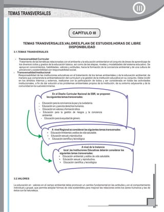 CAPÍTULO III
3.1.TEMAS TRANSVERSALES
?Transversalidad Curricular
Tratamiento de las temáticas relacionadas con el ambiente y la educación ambiental en el conjunto de áreas de aprendizaje de
los diversos ciclos y grados de la educación básica, así como de las etapas, niveles y modalidades del sistema educativo. Se
apoya en conocimientos, habilidades, valores y actitudes, hacia la formación de la conciencia ambiental y de una cultura de
prevención y sostenibilidad con responsabilidad social.
?Transversalidad Institucional
Responsabilidad de las instituciones educativas en el tratamiento de los temas ambientales y de la educación ambiental, de
manera que comprenda la ambientalización del curriculum y la gestión de la institución educativa en su conjunto. Debe incidir
en los ámbitos internos y externos, realizarse con la participación de todos y ser considerada en todas las actividades
institucionales, a fin de dar solución a los problemas ambientales propios de la institución, de su entorno adyacente y de la
comunidad en la cual está inmersa.
A nivelRegionalseconsideranlossiguientestemastransversales:
?EducaciónAmbientalyestilosdevidasaludable.
?Educaciónsexualyreproductiva
?Educacióncientíficaytecnológica
A nivel de la Instancia
local ,las Instituciones Educativas deberán considerar los
siguientes temas transversales:
?Educación ambiental y estilos de vida saludable.
?Educación sexual y reproductiva.
?Educación científica y tecnológica
En el Diseño Curricular Nacional de EBR, se proponen
lossiguientestemastransversales:
?Educaciónparalaconvivencia,lapazylaciudadanía.
?Educaciónenyparalosderechoshumanos.
?Educaciónenvaloresoformaciónética.
?Educación para la gestión de riesgos y la conciencia
ambiental.
?Educaciónparalaequidaddegénero.
TEMAS TRANSVERSALES,VALORES,PLAN DE ESTUDIOS,HORAS DE LIBRE
DISPONIBILIDAD
TEMAS TRANSVERSALES
III
3.2.VALORES
La educación en valores en el campo ambiental debe promover un cambio fundamental en las actitudes y en el comportamiento
individual y grupal, que permita adoptar formas de vida sostenibles para mejorar las relaciones entre los seres humanos y las de
éstos con la naturaleza.
 
