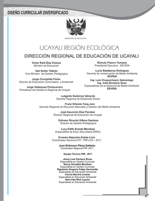 MINISTERIO DE EDUCACIÓN
UCAYALI REGIÓN ECOLÓGICA
DIRECCIÓN REGIONAL DE EDUCACIÓN DE UCAYALI
Jorge Velásquez Portocarrero
Presidente del Gobierno Regional de Ucayali
Rómulo Pizarro Tomasio
Presidente Ejecutiva - DEVIDA
Lucio Batallanos Rodríguez
Gerente de conservación de Medio Ambiente
DEVIDA
Lutgardo Gutiérrez Valverde
Gerente Regional de Desarrollo Social
José Asunción Díaz Paredes
Director Regional de Educación de Ucayali
Edinson Ricardo Villena Gamboa
Director de Gestión Pedagógica
DISEÑO CURRICULAR DIVERSIFICADO
Víctor Raúl Diaz Chávez
Ministro de Educación
Idel Vexler Talledo
Vice Ministro de Gestión Pedagógica
Jorge Chumpitáz Panta
Director de Educación Comunitaria y Ambiental
Ing. Luís Chuquichayco Samaniego
Ing. Julio Bonzano Sosa
Especialistas de la Gerencia de Medio Ambiente
DEVIDA
Ernesto Alejandro Estela Livia
Coordinador Nacional PIT - PIR LCD - 2011
Equipo Técnico PIR - 2011
Jhony Luís Pacheco Rivas
Especialista en Gestión Curricular
Nancy González Mendoza
Especialista en Gestión Curricular
Rigoberto Gregorio Felipe Hermosilla
Especialista en Educación Ambiental
Ivonne Barrera Linarez
Especialista en Educación Ambiental
Nora Inés Ríos Layche
Especialista en Educación Ambiental
Juan Robinson Pérez Saldaña
Coordinador Regional PIR -2011
Lucy Edith Aranda Mendoza
Especialista de Educ.Secundaria-DREU
Franz Orlando Tang Jara
Gerente Regional de Recursos Naturales y Gestión del Medio Ambiente
 