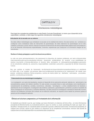 Orientaciones metodológicas
Para lograr las competencias establecidas en este Diseño Curricular Diversificado ,lo mismo que el desarrollo de las
capacidades y actitudes ,e debe seguir las siguientes orientaciones metodológicas:
Se debe utilizar metodologías que entrelacen la escuela con la realidad del entorno. De esta manera, los contextos se
configuran como verdaderas redes de intercambio de aprendizajes. Se debe relacionar los aprendizajes con la vida
cotidiana, productiva, social, natural, cultural e incorporar la intervención de otros profesionales (sabios de la comunidad) en
el rol de transmitir informaciones especializadas, vivencias, experiencias que coadyuven a la formación integral de los
estudiantes.
Articulación de la escuela con su entorno
Realizar el trabajo pedagógico a partir de situaciones problema
La vida nos pone permanentemente a las personas en la disyuntiva de resolver problemas, por tanto el docente debe
crear escenarios para que los estudiantes vivencien situaciones problemáticas de acuerdo a sus posibilidades de
resolver recurriendo a diversas alternativas; el docente debe acompañar en esta experiencia pedagógica, generando
en los estudiantes actitudes de, autonomía, responsabilidad, creatividad, autocontrol y capacidad de afrontar situaciones
nuevas.
Hay que cambiar el modelo de transmisión de información en el que el docente monopoliza el tiempo y el estudiante
se limita sólo a ser receptor, por acciones tales como la elaboración de proyectos y/o la organización del trabajo para
resolver problemas cotidianos. Dichos proyectos y centros de interés deben ser diseñados, estimulados, provocados,
guiados y conducidos por el docente.
La investigación, por parte del estudiante, propicia el desarrollo de la autonomía personal, además de aproximarlo a los
procedimientos propios del método científico. En este sentido, se pueden llevar a cabo actividades como identificación y
caracterización de problemas, sociales, económicos, culturales, tecnológicos y otros; establecimiento de hipótesis y
planificación de la investigación; investigación del problema, aplicación y generalización, poniendo a prueba el resultado de
dicha investigación en situaciones y contextos diferentes. Se debe priorizar la investigación orientada al desarrollo humano,
solución de problemas concretos del contexto de la institución educativa, se requiere iniciar desde los primeros grados el
aprecio por la investigación aplicada.
CAPÍTULO IV
Potenciación de una metodología investigativa
Un estudiante que entiende lo que lee, que investiga, que busca información y la relaciona, de forma crítica, con otras informaciones
procedentes de diferentes fuentes, es un estudiante autónomo, capaz de construir su propio aprendizaje. No basta que sepan leer y
decodificar mensajes escritos, los estudiantes deben comprender lo que leen y reflexionar sobre lo leído. Si el éxito de los estudiantes, en
cualquier área curricular, reposa en gran medida en la adquisición de las competencias comunicativas, entonces cada docente de
cualquieráreacurriculardebedesarrollarenlosestudiantesestascompetencias.
Énfasis en la lectura comprensiva y el tratamiento de la información
 