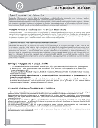 Un estudiante reflexivo y crítico relaciona nuevos conocimientos con los que ya sabe, establece relaciones entre las diferentes áreas, adapta
losconocimientosasuspropiasnecesidadesyconvierteelpensamientoenacción.Enestesentido,noessólosaber,sinosaberaplicarloque
se sabe y hacerlo en diferentes contextos y situaciones. Desde esta perspectiva, la explicación de por qué aprendemos lo que aprendemos y
enquémedidalopodemosaplicaradiferentescontextosfacilitalasignificatividaddeloaprendido.
Priorizar la reflexión, el pensamiento crítico y la aplicación del conocimiento
Desarrollar el funcionamiento cognitivo global de los estudiantes a través de diferentes capacidades como reconocer, analizar,
discriminar, aplicar, resolver, establecer semejanzas y diferencias,localizar,identificaryotros.
Desarrollar la metacognición entendida como el conocimiento que tiene el estudiante acerca de sus propios procesos cognitivos y el control
que es capaz de ejercer sobre estos últimos, lo cual alude a la habilidad que tiene para controlar (es decir, organizar, monitorear, modificar)
susprocesoscognitivosdeacuerdoconlosresultadosobtenidoscomoconsecuenciadesuaplicación.
Emplear Procesos Cognitivos y Metacognitivos
La escuela debe articularse a las demandas educativas y socio – económicas de la comunidad organizada, ya sea a través de sus
organizaciones comunales y/o el gobierno local; promoviendo así el desarrollo de capacidades de participación democrática y de
ciudadaníaenlapoblación;debeincubar proyectosproductivosdebienestangiblesointangibles,quefavorezcanluegoeldesarrollosocio-
económico de la comunidad. La escuela no debe asumir el control o administración de empresas, los proyectos productivos una vez
incubados deben ser transferidos a la comunidad organizada mediante convenios, donde se reserve para la escuela el espacio productivo
para fines pedagógicos y la comunidad organizada asuma la responsabilidad de la gestión empresarial de la unidad productiva; en este
sentido la escuela y los docentes siempre deberán conservar sus dos roles, el pedagógico y el rol de generadores del desarrollo social de la
comunidaddesucontexto.
Articulacióndelaescuelaconeldesarrollosocio-económicodelacomunidad
Estrategias Pedagógicas para el Enfoque Ambiental
La Educación Ambiental debería utilizar diferentes ambientes y una amplia gama de enfoques didácticos tanto en el aprendizaje como
en la enseñanza de y desde el Medio Ambiente con el debido énfasis en las situaciones prácticas y experiencias de primera mano.
Técnicas utilizadas en el aula.
Resolución de problemas, Método de indagación, Método de investigación, Método experimental, Investigación mediante encuestas, -
Métododeestudiodecasos
Actividades de simulación: el estudio de casos, los juegos de interpretación de roles (role- playing), los juegos de aprendizaje y la
simulaciónatravésdeordenados
Dramatización, Debate, Proyectos, Gruposdeacciónrápida, Tormentadeideas, Reflexiónyjuegosdesimulación,Técnicasutilizadasen
el ambiente. Hacen referencia a cualquier actividad de aprendizaje realizada por un grupo fuera de clase. Permite obtener
experiencia real con materiales y fenómenos presentes en el entorno.
ORIENTACIONES METODOLÓGICASIV
INTEGRACIÓN DE LA EDUCACIÓN AMBIENTAL EN EL CURRÍCULO
El verdadero reto de la EducaciónAmbiental es integrarlo en el sistema. Se integra como un elemento dinamizador que obliga al
sistema curricular a ajustarse o reorganizarse de acuerdo con los principios inspiradores de dicho movimiento educativo.
La verdadera integración se consigue cuando se logra ambientalizar el currículo, ajustarlo a los principios éticos, conceptuales y
metodológicos que inspiran la EducaciónAmbiental, de modo que todo él, en su conjunto, responda a las exigencias y posibilidades
de este movimiento.
El currículum se puede centrar en el Medio Ambiente de varias maneras dependiendo del concepto que se tenga de la propia
educación en sentido amplio y de la Educación Ambiental en particular, así como de la filosofía que se mantenga sobre la vida del
individuo en laTierra y de su relación con éste
Se deben ambientalizar todos y cada uno de los parámetros del diseño curricular: las competencias ,las capacidades, los
conocimientos, las actitudes, los métodos, el medio ambiente, los recursos didácticos y la evaluación
La Educación Ambiental debe estar presente en todo el proceso de desarrollo curricular no sólo en los conocimientos sino
fundamentalmente como una dimensión.
 