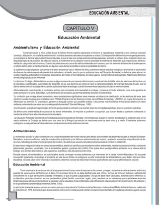 CAPÍTULO V
Educación Ambiental
Ambientalismo y Educación Ambiental
Comencemos por el inicio, antes de que el hombre (Homo sapiens) apareciera en la tierra, la naturaleza se mantenía en una continua evolución
(cambio) y adaptación, no existía la contaminación, no había desastres naturales así explotara un volcán. Con la aparición del hombre como especie pensante,
se empezaron a dominar algunos fenómenos naturales, lo que le trajo una ventaja sobre las demás especies y aumentó el número de su población como una
respuesta lógica a los procesos de selección natural, el incremento en la población creó la necesidad de sistemas de desarrollo que proporcionara alimento,
habitación y seguridad a los hombres. Cuando las poblaciones son pocas los daños ambientales son mínimos, pero los sistemas de desarrollo actuales ejercen
unefectodañinosobreelmedioambiente,enalgunoscasosdetiporeversibleenotrossinposibilidadderetorno.
Si pudiéramos viajar al pasado y situarnos en la selva amazónica hace 2 millones de años, podríamos realizar estudios ecológicos, tendríamos la oportunidad
de observar las relaciones entre los seres de la naturaleza y el medio, pero lo que no podíamos hacer es Educación Ambiental, no habría a quien educar, no
existen impactos ambientales ni conductas destructoras del medio en los habitantes de estos lugares. Comprendiendo este ejemplo, hallamos la diferencia
entreEcologíayEducaciónAmbiental.
LostérminosEcologíayAmbientalismoseusanenalgunoscasosdeunamaneraindiscriminada,cuandosetratadehablarsobrelasrelacionesdelhombrecon
la naturaleza, cuando aplica sus modelos de desarrollo, es así, que decimos que vamos a hacer la campaña ecológica de no arrojar basuras al suelo, que tal
fabricaatentacontralaecologíadelrío,quelospolíticossetildandeecólogoscuandofavorecenleyesdeprotecciónparaelmedioambiente.
Afortunadamente, cada día más, la ciudadanía se hace más consciente de la necesidad de proteger y conservar el medio ambiente, como única garantía de
poderperdurarenlatierra.Estoobligaaunaclarificacióndeconceptosquepermitaadelantaraccionesenestesentido.
"La confusión que no deja de ser humorística, tiene connotaciones significativas hasta merecer un esfuerzo de clarificación por los teóricos del tema, este
esfuerzo ha sido divulgado por entidades como PNUMA Programa de las Naciones Unidas para el Medio Ambiente) y UNESCO, en cuyos documentos se
diferencian los términos. El propósito es generar un lenguaje común que posibilite análisis y discusiones más fructíferos de los temas relativos al medio
ambiente,entendiendoqueestossoncrucialesparalahumanidad"(GermánMárquez,1.992).
Acontinuación,seexplicanlosprincipalestérminosqueseprestanaconfusiónyseorientansobrelosprincipalesaspectosatenerencuentaencadaárea:
Se define como ambientalista al estudioso de los temas ambientales, sin importar su profesión y ocupación, que buscan desde su quehacer profesional un
cambiodeactitudfrentealasrelacionesconlanaturaleza.
La EducaciónAmbiental se entiende como todas las acciones educativas formales y no formales que buscan un cambio de actitud en la población para con el
medio ambiente, la Ecología se define como una rama de la Biología que estudia las relaciones entre los seres vivos y el medio. Finalmente, el término
ecologismoseusaparalasmalinterpretacioneseimprecisionesdelasanterioresciencias.
EDUCACIÓN AMBIENTAL
Ambientalismo
La humanidad actual y la futura constituyen una unidad inseparable del mundo natural, pero debido a los modelos de desarrollo actuales la relación Sociedad-
Naturaleza, se torna conflictiva, cada día es más crítica la situación y los daños en ambos bandos es notoria. La relación se acentúa en la utilización de los
recursosnaturalesylacontaminaciónporpartedelhombreylosdañosquecausalanaturalezasobrelasobrasdehombre(oCatástrofe).
Enestamacrointegracióntodosnosvemoscomprometidos,desdeloscientíficosqueestudianlosdañosambientales,hastaelciudadanocorriente,incluyendo
gobernantes, gerentes, industriales, toda la sociedad es gestora y participe del conflicto. Esto quiere decir que el problema ambiental no le interesa sólo al
ecólogo,sinotambiénalamedicina,alasingenierías,lapolíticayaloseducadoresentreotros.
De esta manera, el ambientalismo, es una disciplina donde convergen muchas profesiones que intervienen en la pareja Hombre-Naturaleza. No se puede
circunscribir solamente a la ecología el problema, se sale de sus límites, la ecología es un pilar fundamental del ambientalismo, pero deben intervenir otras
disciplinas,nobastasabercomofuncionaunecosistema,debemosconocerlasrelacioneshumanasqueloafectanparabuscaralternativasdesolución.
Educación Ambiental
Todos estamos de acuerdo que educar a las generaciones futuras sobre la importancia de conocer, proteger y recuperar el medio ambiente, es la única
garantía de supervivencia del hombre en la tierra. En el proceso de la EA, se debe clarificar para qué, cómo y por qué se forma un individuo; partiendo del
conocimiento de lo que se requieren (valores e intereses), lo que se puede (capacidades) y lo que se debe hacer (actitudes), tomando como referencia su
problemática particular e insertar en una problemática global (familia, comunidad, región, país), resultado de las relaciones que se establecen entre las
dinámicas propias de los componentes de la sociedad y de la naturaleza. Esta problemática está íntimamente relacionada con la transformación del ambiente y
esloquesellamaráproblemáticaambiental(Torres,1.993).
LaeducaciónambientalapareceprimeroennuestropaíspocodespuésdelaConferenciadelasNacionesUnidassobreelMedioAmbienteHumano,celebrada
en Estocolmo en 1972, diversos grupos de educadores promovieron iniciativas para insertar concepciones ambientales en los planes educativos y para nuevas
 