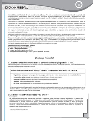 EDUCACIÓN AMBIENTAL
V
visiones del desarrollo. Muestra de ello fue la conocida reunión de Chosica, Perú, en la que no solamente se debatieron alternativas de incorporación de la
educación ambiental en los niveles de la educación secundaria, sino también se cuestionaron los modelos de crecimiento y de consumo de los países
industrializados, y se señaló la necesidad de avanzar hacia otro concepto de desarrollo al cual podría contribuir la educación ambiental desde una perspectiva
críticaytransformadora.
La aparición, en los años ochenta, de numerosas organizaciones no gubernamentales relacionadas con la conservación y con la gestión ambiental, provino, en
su primera fase, de la oferta de fondos internacionales para el desarrollo de proyectos en áreas de interés para la conservación. Más adelante se produjeron
escisiones en estas ONG, y muchas organizaciones pequeñas y medianas comenzaron una fase de acercamiento a tareas de protección de la naturaleza, pero
con un nexo social, de desarrollo y de equidad, que resultaba ser indispensable para las realidades de nuestros países. De esta manera se produjeron alianzas
entre grupos provenientes de las canteras de la educación popular y de grupos ambientalistas, que propiciaron formas complementarias de acción y de
comprensióndelaEducaciónAmbiental.
La EducaciónAmbiental no debe convertirse en una palabra de moda, sino en un punto de partida que deberá dar cabida, cada día más, en primera instancia a
los problemasregionalesdeproteccióndelmedio,quehastaahorasólosehaninsinuadodeunaformamuydiscretaennuestracomunidad.
ParaabordareltemadelaEAsedeberecurriraconceptospedagógicosydidácticosquetomannuevascaracterísticasenrazónaltematratado.Así,talcomolo
expresan Colon y Sureda (1.989)...La pedagogía, pues, acepta y debe aceptar que la EA sea educación en favor del medio y, en consecuencia, cualquier
proyectoeducativoquesequieraintegrarenlascoordenadasambientalistasdebeforzosamenteresponderalobjetivodefavorecerlanaturaleza.
Entalsentido,desdelapedagogía,sevealaEDUCACIÓNAMBIENTALcomounacienciaqueposee:
Una preocupación: La calidad del medio ambiente.
Una meta: La protección y mejora del medio.
Un campo: Los problemas del medio.
Un enfoque: La relación y la interdependencia.
Un medio o instrumento metodológico básico: Ejercitar la toma de decisiones.
El enfoque Ambiental
1.Las condiciones ambientales básicas para el desarrollo apropiado de la vida.
Eldesarrolloapropiadodelavidahumanarequieredeciertascondicionesambientalesbásicas,como:disponibilidadderecursos,buenacalidaddelosmismos,
estabilidadclimática,seguridadypazsocial,entreotros.
CONDICIONES AMBIENTALES BÁSICAS PARA EL DESARROLLO APROPIADO DE LA VIDA
?Disponibilidad de recursos: tierras, agua, alimentos, energía, vestimenta, vías y medios de comunicación, etc. en cantidad suficiente.
?Buena calidad de los recursos: aptos para el uso o consumo humano, libres de contaminación.
?Estabilidad climática: temperatura, iluminación, humedad y precipitaciones regulares.
?Seguridad: amenazas y vulnerabilidades controladas.
?Paz social: relaciones amistosas con los demás individuos o grupos sociales del entorno.
Sibienesverdadque,desdelosalboresdelahumanidad,lasrelacionesentrelasociedadysuentornonohansidototalmentearmónicas,creemosque,en
los últimos 250 años, estas se han agudizado notablemente hasta el punto de plantearse como una problemática ambiental global que pone en riesgo no
sololaexistenciadelapropiaespeciesinodelmismoplaneta.
2.Las tensiones entre la sociedad y su entorno
Su expresión:
Las expresiones más visibles de las tensiones entre la sociedad y su entorno se pueden apreciar en el deterioro de los entornos y el deterioro de la
calidad de vida, así como el bienestar social. Entre las expresiones del deterioro de los entornos, podemos mencionar las siguientes: el agotamiento y
contaminación de los recursos, la inestabilidad climática, la pérdida del patrimonio cultural, el incremento del nivel de los riesgos, etc. Entre las
expresiones más sentidas del deterioro de la calidad de vida y el bienestar social, podemos mencionar las siguientes: el aumento de los conflictos
sociales, el aumento de las “enfermedades ambientales”, el aumento de la dimensión de los desastres, la disminución de las capacidades de
satisfaccióndelasfuturasgeneraciones,etc.
Los comportamientos actuales:
 
