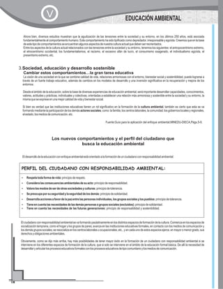 3.Sociedad, educación y desarrollo sostenible
Cambiar estos comportamientos…la gran tarea educativa
La visión de una sociedad en la que se combine calidad de vida, relaciones armoniosas con el entorno, bienestar social y sostenibilidad, puede lograrse a
través de un fuerte trabajo educativo, además de cambios en los modelos de desarrollo y una inversión significativa en la recuperación y mejora de los
entornos.
Desde el ámbito de la educación, sobre la base de diversas experiencias de educación ambiental, será importante desarrollar capacidades, conocimientos,
valores, actitudes y prácticas, individuales y colectivas, orientadas a establecer una relación más armoniosa y sostenible entre la sociedad y su entorno, la
mismaqueseexpreseenunamejorcalidaddevidaybienestarsocial.
Si bien es verdad que las instituciones educativas tienen un rol significativo en la formación de la cultura ambiental, también es cierto que esta se va
formandomediantelaparticipacióndelosdemásactoressociales,como:lafamilia,loscentroslaborales,lacomunidad,losgobiernoslocalesyregionales,
elestado,losmediosdecomunicación,etc.
Fuente:Guía para la aplicación del enfoque ambiental,MINEDU-DIECA,Págs.5-9.
Ahora bien, diversos estudios muestran que la agudización de las tensiones entre la sociedad y su entorno, en los últimos 250 años, está asociada
fundamentalmente alcomportamiento humano.Estecomportamiento hasidotipificado comodepredador,irresponsable yegoísta.Creemosqueenlabase
deestetipodecomportamientosseencuentranalgunosaspectosdenuestraculturaactualquedebenserreorientados.
Entre los aspectos de la cultura actual relacionados con las tensiones entre la sociedad y su entorno, tenemos los siguientes: el antropocentrismo extremo,
el etnocentrismo occidental, los fundamentalismos, el racismo, el excesivo afán de lucro, el consumismo exagerado, el individualismo egoísta, el
presentismoextremo,etc.
EDUCACIÓN AMBIENTALV
Los nuevos comportamientos y el perfil del ciudadano que
busca la educación ambiental
Eldesarrollodelaeducaciónconenfoqueambientalestáorientadoalaformacióndeunciudadanoconresponsabilidadambiental:
PERFIL DEL CIUDADANO CON RESPONSABILIDAD AMBIENTAL:
?Respetatodaformadevida:principioderespeto.
?Consideralasconsecuenciasambientalesdesuacto:principioderesponsabilidad.
?Valoralosmodosdeserdeotrassociedadesyculturas:principiodetolerancia.
?Sepreocupaporsuseguridadylaseguridaddelosdemás:principiodesolidaridad.
?Desarrollaaccionesafavordelapazentrelaspersonasindividuales,losgrupossocialesylospueblos:principiodetolerancia.
?Tieneencuentalasnecesidadesdelasdemáspersonasogrupossociales(excluidos):principiodesolidaridad.
?Tiene en cuenta las necesidades de las futuras generaciones: principio de responsabilidad y sostenibilidad.
Elciudadanoconresponsabilidadambientalsevaformandopaulatinamenteenlosdistintosespaciosdeformacióndelacultura.Comienzaenlosespaciosde
socialización temprana, como el hogar y los grupos de pares; avanza en las instituciones educativas formales, en contacto con los medios de comunicación y
losdemásgrupossociales;seresocializaenloscentroslaboralesuocupacionales,etc.,yencadaunodeestosespaciosejerce,enmayoromenorgrado,sus
derechosyobligacionesambientales.
Obviamente, como se dijo más arriba, hay más posibilidades de tener mayor éxito en la formación de un ciudadano con responsabilidad ambiental si se
interviene en los diferentes espacios de formación de la cultura, que si solo se interviene en el ámbito de la educación formal básica. De allí la necesidad de
desarrollaryarticularlosprocesoseducativosformalesconlosprocesoseducativosdetipocomunitarioylosmediosdecomunicación.
 
