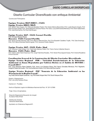 Diseño Curricular Diversificado con enfoque Ambiental
Construcción Participativa
Equipos Técnicos DGP/DREU y UGEL
Equipo Técnico DREU/DGP:
Prof. Marlith Tafur Angulo, Prof. Manuela Bardales Pinedo, Prof. Antero Marina Mozombite, Prof. Lupita Navarro Angulo, Prof.
Elías Guzmán Zúñiga, Prof. Jaime Alejandro Garavito Péves, Prof. Educ. Lucy Edith Aranda Mendoza, Prof. Efraín Salas Alván,
Prof. José Ávila García, Prof. Noé Veliz Burgos.
Coordinación General de la Construcción del Diseño Curricular Diversificado
Equipo Técnico Regional PIR - “Actividad Fortalecimiento de la Educación
Ambiental en Zonas Degradadas por Cultivos Ilícitos en el Ámbito de DEVIDA -
Ucayali 2011"
Prof. Juan Robinson Pérez Saldaña, Prof. Jhony Luís Pacheco Rivas. Prof. Nancy González Mendoza, Prof. Rigoberto
Gregorio Felipe Hermosilla, Prof. Ivonne Barrera Linarez, Prof. Nora Inés Ríos Layche.
Impreso en : Pucallpa
Hecho el Depósito Legal en la Biblioteca Nacional del Perú N° 2011-07989
Tiraje: Cinco mil ejemplares
Dirección Regional de Educación de Ucayali
Av.Saenz Peña Nº220
Distribución Gratuita
Derechos Reservados
Aprobado con Ordenanza Regional Nº:
DISEÑO CURRICULAR DIVERSIFICADO
Equipo Técnico AGP - UGEL Coronel Portillo
Prof. Enrique Ramos Flores.
Docentes UGEL Coronel Portillo
Prof. Rosa Carmela Sánchez Vela, Prof. Blanca Villacorta Ríos, Prof. Eva Elizabeth Caballero Trujillo, Prof. Eder Amaringo
Piña, Prof. María Antonieta Debrito Aguilar, Prof. Azucena Pinedo Velasco
Equipo Técnico AGP - UGEL Padre Abad
Prof. Robinson Vidal Zúñiga, Prof. Field Quito Mariano Pablo, Prof. Tarcis Yanina Collantes Navarro
Docentes UGEL Padre Abad
Prof. Clidios Leles Falcón Espinoza, Prof. Jorge FidelArias Rosales, Prof. Héctor Percy Egoavil Casas, Prof. Victoria Rosalbina
Ponce Facundo
Equipo Técnico Regional PIP “Fomento de la Educación Ambiental en las
Provincias de la Región Ucayali”
Ing. Sully Patricia Seijas Cárdenas, Ing. Flor Estela Vargas Vela, Prof. David Vásquez Ríos
Diseño y Diagramación:
Prof. Luis Jony Pacheco Rivas
 