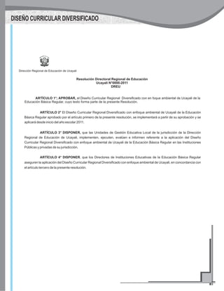 Dirección Regional de Educación de Ucayali
Resolución Directoral Regional de Educación
Ucayali N°0000-2011
DREU
ARTÍCULO 1°; APROBAR, el Diseño Curricular Regional Diversificado con en foque ambiental de Ucayali de la
Educación Básica Regular, cuyo texto forma parte de la presente Resolución.
ARTÍCULO 2° El Diseño Curricular Regional Diversificado con enfoque ambiental de Ucayali de la Educación
Básica Regular aprobado por el artículo primero de la presente resolución, se implementará a partir de su aprobación y se
aplicará desde inicio del año escolar 2011.
ARTÍCULO 3° DISPONER, que las Unidades de Gestión Educativa Local de la jurisdicción de la Dirección
Regional de Educación de Ucayali, implementen, ejecuten, evalúen e informen referente a la aplicación del Diseño
Curricular Regional Diversificado con enfoque ambiental de Ucayali de la Educación Básica Regular en las Instituciones
Públicas y privadas de su jurisdicción.
ARTÍCULO 4° DISPONER, que los Directores de Instituciones Educativas de la Educación Básica Regular
aseguren la aplicación del Diseño Curricular Regional Diversificado con enfoque ambiental de Ucayali, en concordancia con
el artículo tercero de la presente resolución.
DISEÑO CURRICULAR DIVERSIFICADO
 