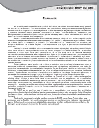 Presentación
En el marco de los lineamientos de políticas educativas nacionales establecidas en la Ley general
de educación y el Proyecto Educativo Nacional y en cumplimiento a las políticas educativas regionales
establecidas en el Proyecto Educativo Regional de Ucayali .El Gobierno Regional y sobre todo los maestros
y maestras de nuestra región ponen en consideración el Diseño Curricular Regional Diversificado con
enfoque ambiental, documento que normará la gestión pedagógica en todas las instituciones educativas de
la educación básica regular de nuestra región.
Este documento es el resultado de innumerables mesas de trabajo técnico, en las que participaron
maestros, especialistas de las instancias educativas (UGEL, DREU) y las diferentes organizaciones civiles
de nuestra región, considerando al Proyecto Educativo Nacional, el Diseño Curricular Nacional y el
Proyecto Educativo de nuestra Región, como documentos que rigen el proceso de diversificación
curricular.
La Región Ucayali con todas sus bondades es maravillosa y prodigiosa, sin embargo estos últimos
años viene sufriendo una agresiva deforestación de sus bosques, caza indiscriminada de los animales
silvestres, el cultivo ilícito de la coca, contaminación de los ríos, entre otros. La causa de toda esta
problemática ambiental se debe a las malas prácticas de las actividades humanas más comunes como la
pesquería y fauna silvestre, extracción forestal y transformación de la madera, ganadería, agricultura,
creación de asentamientos humanos, construcción de caminos, medios de transporte acuático, turismo y
recreación, que no tienen ningún control ambiental, es decir sin estudios de los impactos ambientales que
pueden acarrear.
Estos problemas son el resultado de políticas económicas no adecuadas y la falta de una cultura o
educación ambiental, que cuente con propuestas y currículos pertinentes y participativos, que estén de
acuerdo a las necesidades y potencialidades de nuestra Región. Por lo que consideramos imprescindible
hacer una propuesta educativa orientada a los niños, adolescentes y la comunidad, para que de alguna
manera desarrollen en un mediano o largo plazo una conciencia ambiental de respeto, solidaridad y
protección de nuestraAmazonia con toda su biodiversidad, propiciando así el desarrollo sostenible.
La presente propuesta de Diseño Curricular Regional Diversificado con enfoqueAmbiental para los
niveles inicial, primaria y secundaria, tiene como propósito que los estudiantes, las comunidades
educativas y la sociedad ucayalina en su conjunto ,conozcan y valoren el ambiente natural que los rodea,
desarrollen sus competencias ,capacidades y valores para participar eficaz y responsablemente en la
prevención y solución de problemas medioambientales, gestionando adecuadamente nuestros recursos
naturales, fortaleciendo nuestra conciencia de responsabilidad social y compromiso con las presentes y
futuras generaciones.
El DCRD es un currículo por competencias y capacidades, que prioriza las actividades
pedagógicas, la interdisciplinariedad de las diferentes áreas curriculares y las estrategias de las diferentes
teorías cognitivas y metacognitivas, que busca el pleno desarrollo de las potencialidades y valores del ser
humano.
Finalmente, es necesario señalar que la propuesta de DCRD con enfoque Ambiental es una
propuesta abierta, flexible y en construcción que requiere ser constantemente mejorada y se espera el
aporte de los maestros, educandos, especialistas, padres de familia e instituciones representativas de
la región que promuevan el desarrollo de nuestra región Ucayali.
DISEÑO CURRICULAR DIVERSIFICADO
 