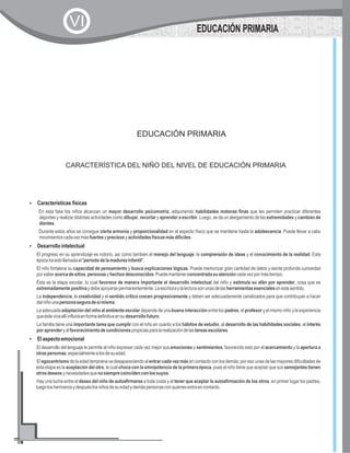 EDUCACIÓN PRIMARIA
CARACTERÍSTICA DEL NIÑO DEL NIVEL DE EDUCACIÓN PRIMARIA
?Características físicas
?Desarrollointelectual
?Elaspectoemocional
En esta fase los niños alcanzan un mayor desarrollo psicomotriz, adquiriendo habilidades motoras finas que les permiten practicar diferentes
deportes y realizar distintas actividades como dibujar, recortar y aprender a escribir. Luego, se da un alargamiento de las extremidades y cambian de
dientes.
Durante estos años se consigue cierta armonía y proporcionalidad en el aspecto físico que se mantiene hasta la adolescencia. Puede llevar a cabo
movimientoscadavezmásfuertesyprecisosyactividadesfísicasmásdifíciles.
El progreso en su aprendizaje es notorio, así como también el manejo del lenguaje, la comprensión de ideas y el conocimiento de la realidad. Esta
épocahasidollamadael"períododelamadurezinfantil".
El niño fortalece su capacidad de pensamiento y busca explicaciones lógicas. Puede memorizar gran cantidad de datos y siente profunda curiosidad
porsaberacercadesitios,personasyhechosdesconocidos.Puedemantenerconcentradasuatencióncadavezpormástiempo.
Ésta es la etapa escolar, lo cual favorece de manera importante el desarrollo intelectual del niño y estimula su afán por aprender, cosa que es
extremadamentepositivaydebeapoyarsepermanentemente.Laescrituraylalecturasonunasdelasherramientasesencialesenestesentido.
La independencia, la creatividad y el sentido crítico crecen progresivamente y deben ser adecuadamente canalizados para que contribuyan a hacer
delniñounapersonaseguradesímisma.
La adecuada adaptación del niño al ambiente escolar depende de una buena interacción entre los padres, el profesor y el mismo niño y la experiencia
queéstevivaallíinfluiráenformadefinitivaensudesarrollofuturo.
La familia tiene una importante tarea que cumplir con el niño en cuanto a los hábitos de estudio, al desarrollo de las habilidades sociales, al interés
poraprenderyalfavorecimientodecondicionespropiciasparalarealizacióndelastareasescolares.
El desarrollo del lenguaje le permite al niño expresar cada vez mejor sus emociones y sentimientos, favorecido esto por el acercamiento y la apertura a
otraspersonas,especialmentealosdesuedad.
El egocentrismo de la edad temprana va desapareciendo al entrar cada vez más en contacto con los demás; por eso unas de las mayores dificultades de
esta etapa es la aceptación del otro, la cual choca con la omnipotencia de la primera época, pues el niño tiene que aceptar que sus semejantes tienen
otrosdeseosynecesidadesquenosiemprecoincidenconlossuyos.
Hay una lucha entre el deseo del niño de autoafirmarse a toda costa y el tener que aceptar la autoafirmación de los otros, en primer lugar los padres,
luegoloshermanosydespuéslosniñosdesuedadydemáspersonasconquienesentraencontacto.
EDUCACIÓN PRIMARIA
VI
 